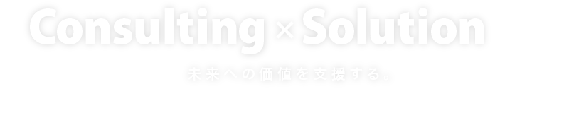 Consulting×Solution 未来への価値を支援する。